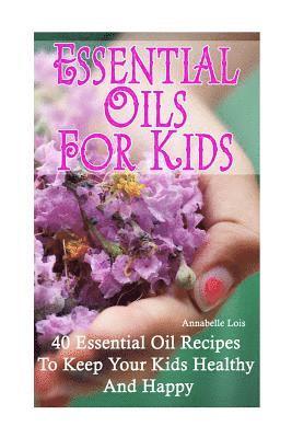 Essential Oils for Kids: 40 Essential Oil Recipes To Keep Your Kids Healthy and Happy 1