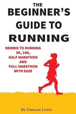 The Beginner's Guide to Running: Newbie To Running 5k, 10k, Half Marathon And Full Marathon With Ease