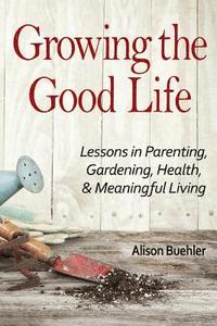 bokomslag Growing the Good Life: Lessons in Parenting, Gardening, Health, and Meaningful Living