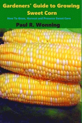 Gardeners' Guide to Growing Sweet Corn: How To Grow, Harvest and Preserve Sweet Corn