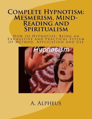 Complete Hypnotism: Mesmerism, Mind-Reading and Spiritualism: How to Hypnotize: Being an Exhaustive and Practical System of Method, Application and Us