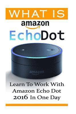 What is Amazon Echo Dot: Learn To Work With Amazon Echo Dot 2016 In One Day: (2nd Generation) (Amazon Echo, Dot, Echo Dot, Amazon Echo User Man 1