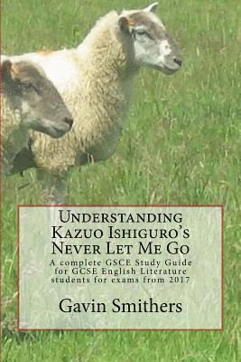 Understanding Kazuo Ishiguro's Never Let Me Go: A complete GSCE Study Guide for GCSE English Literature students for exams from 2017 1