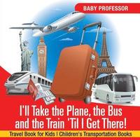 bokomslag I'll Take the Plane, the Bus and the Train 'Til I Get There! Travel Book for Kids Children's Transportation Books