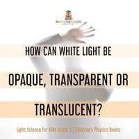 bokomslag How Can White Light Be Opaque, Transparent or Translucent? Light Science for Kids Grade 5 Children's Physics Books