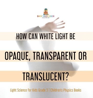 How Can White Light Be Opaque, Transparent or Translucent? Light Science for Kids Grade 5 Children's Physics Books