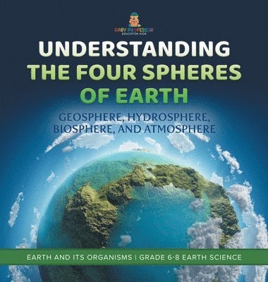 bokomslag Understanding the Four Spheres of Earth Geosphere, Hydrosphere, Biosphere, and Atmosphere Earth and its Organisms Grade 6-8 Earth Science