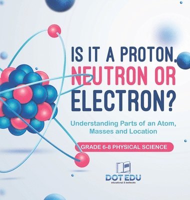 Is it a Proton, Neutron or Electron? Understanding Parts of an Atom, Masses and Location Grade 6-8 Physical Science 1