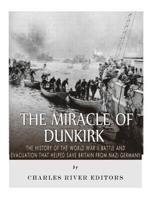 The Miracle of Dunkirk: The History of the World War II Battle and Evacuation that Helped Save Britain from Nazi Germany 1