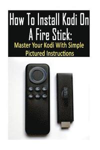 bokomslag How To Install Kodi On A Fire Stick: Master Your Kodi With Simple Pictured Instructions: (expert, Amazon Prime, tips and tricks, web services, home tv