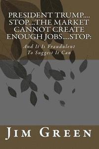 bokomslag President Trump....Stop....The Market Cannot Create Enough Jobs....Stop: : And It Is Fraudulent To Suggest It Can
