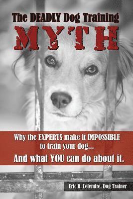 The Deadly Dog Training Myth: Why the EXPERTS make it IMPOSSIBLE to train your dog... And what you can do about it. 1