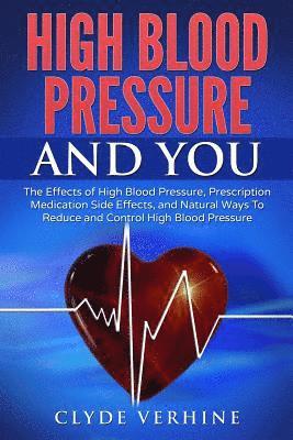High Blood Pressure And You - The Effects of High Blood Pressure, Prescription Medication Side Effects, and Natural Ways To Reduce and Control High Bl 1
