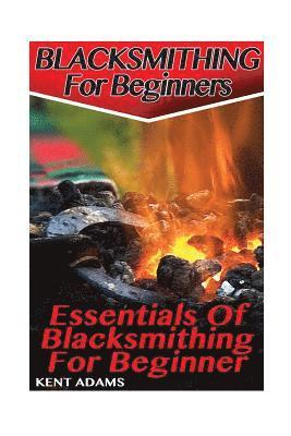 Blacksmithing For Beginners: Essentials Of Blacksmithing For Beginner: (Blacksmith, How To Blacksmith, How To Blacksmithing, Metal Work, Knife Maki 1