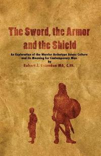bokomslag The Sword, the Armor and the Shield: An Exploration of the Warrior Archetype Across Cultures and its Meaning for Contemporary Men