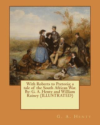 With Roberts to Pretoria; a tale of the South African War. By: G. A. Henty and William Rainey (ILLUSTRATED) 1