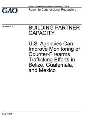 BUILDING PARTNER CAPACITY U.S. Agencies Can Improve Monitoring of Counter-Firearms Trafficking Efforts in Belize, Guatemala, and Mexico 1