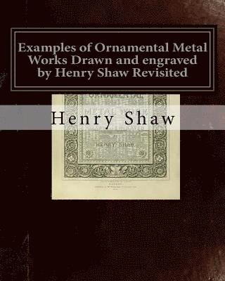 Henry Shaw - Examples of Ornamental Metal Works Drawn and engraved by Henry Shaw Revisited: Examples of Ornamental Metal Works Drawn and engraved by Henry Shaw Rev, Häftad