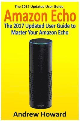 Amazon Echo: The 2017 Updated User Guide to Master Your Amazon Echo (Amazon Echo user guide, Echo Manual, Amazon Alexa, amazon echo app, user manual) 1