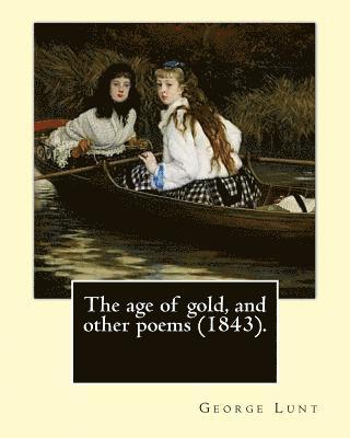 The age of gold, and other poems (1843). By: George Lunt: (Original Classics) 1