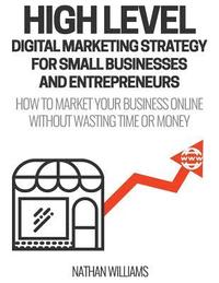 bokomslag High Level Digital Marketing Strategy For Small Business Owners And Entrepreneurs: How To Market Your Business Online Without Wasting Time & Money