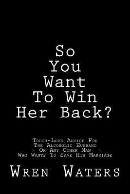 So You Want To Win Her Back?: Tough-Love Advice For The Alcoholic Husband Who Wants To Save His Marriage 1