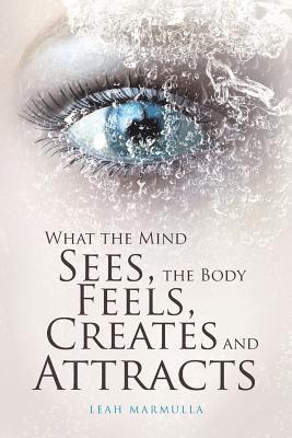 What the Mind Sees, the Body Feels, Creates and Attracts 1