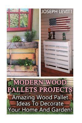 Modern Wood Pallets Projects: Amazing Wood Pallet Ideas To Decorate Your Home And Garden!: (Household Hacks, DIY Projects, DIY Crafts, Wood Pallet P 1