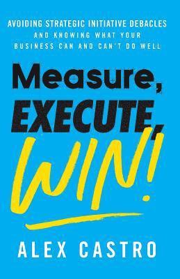 bokomslag Measure, Execute, Win: Avoiding Strategic Initiative Debacles and Knowing What Your Business Can and Can't Do Well