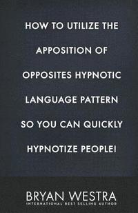 bokomslag How To Utilize The Apposition of Opposites Hypnotic Language Pattern So You Can Quickly Hypnotize People!