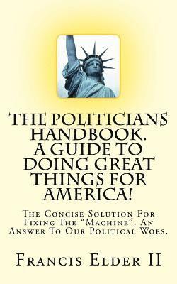 The Politicians Handbook. A Guide To Doing Great Things For America!: The Concise Solution For Fixing The 'Machine'. An Answer To Our Political Woes. 1