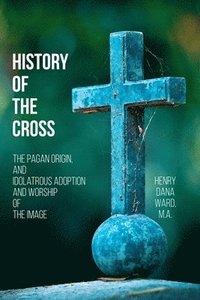 bokomslag History of the Cross: The Pagan Origin, and Idolatrous Adoption and Worship, of the Image