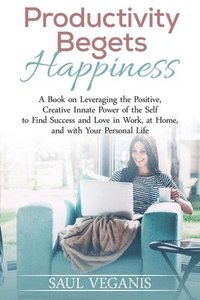 bokomslag Productivity Begets Happiness: A Book on Leveraging the Positive, Creative Innate Power of the Self to Find Success and Love in Work, at Home, and wi