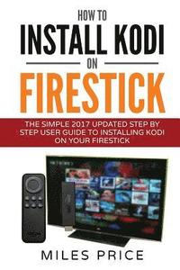bokomslag How To Install Kodi On Firestick: The Simple 2017 Updated Step By Step User Guide To Installing Kodi On Your Firestick