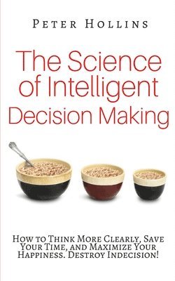 The Science of Intelligent Decision Making: How to Think More Clearly, Save Your Time, and Maximize Your Happiness. Destroy Indecision! 1