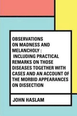 Observations on Madness and Melancholy: Including Practical Remarks on those Diseases together with Cases and an Account of the Morbid Appearances on 1