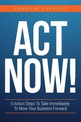 Act Now!: 5 Action Steps To Take Immediately To Move Your Business Forward 1