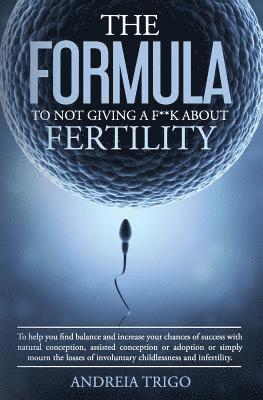 The Formula to not giving a F**k about Fertility: To help you find balance and increase your chances of success with natural conception, assisted conc 1