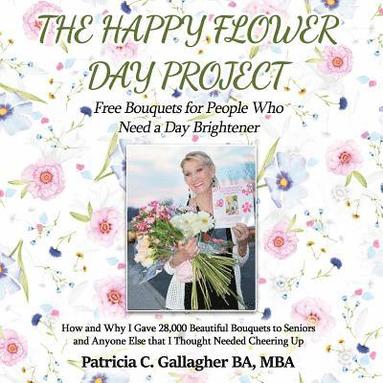 bokomslag The Happy Flower Day Project - Free Bouquets for People Who Need a Day Brightener: How and Why I Gave 28,000 Beautiful Bouquets to Seniors and Anyone