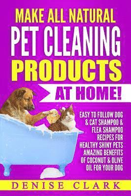 Make All Natural Pet Cleaning Products at Home!: Easy to follow Dog & Cat Shampoo & Flea Shampoo Recipes for Healthy Shiny Pets - Amazing Benefits of 1