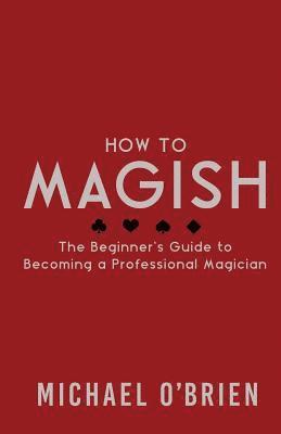 How to Magish Vol.1: The beginner's guide to becoming a professional magician. 1