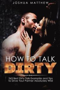 bokomslag How to Talk Dirty: 263 Best Dirty Talk Examples and Tips to Drive Your Partner Absolutely Wild