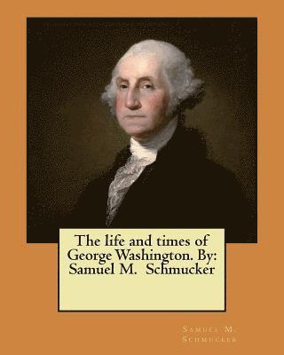 The life and times of George Washington. By: Samuel M. Schmucker 1