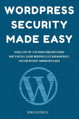 WordPress Security Made Easy: Visual Step-by-Step Guide From Zero to Hero How to Install Secure WordPress Site and Maintain it Cost Free and Without 1