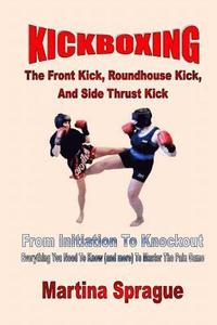 bokomslag Kickboxing: The Front Kick, Roundhouse Kick, And Side Thrust Kick: From Initiation To Knockout: Everything You Need To Know (and more) To Master The P