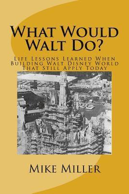 What Would Walt Do?: Life Lessons Learned When Building Walt Disney World That Still Apply Today 1