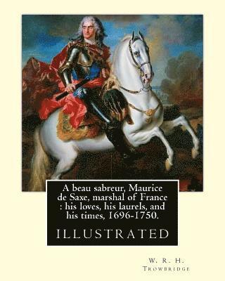 A beau sabreur, Maurice de Saxe, marshal of France: his loves, his laurels, and his times, 1696-1750. By: W. R. H. Trowbridge, (illustrated): W. R. H. 1