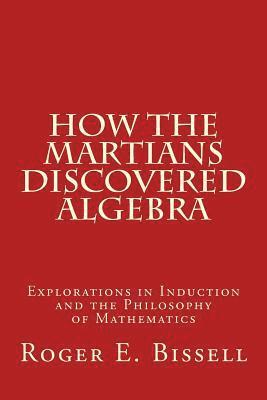 Roger E. Bissell - How the Martians Discovered Algebra: Explorations in Induction and the Philosophy of Mathematics, Häftad