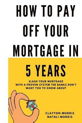 How To Pay Off Your Mortgage In 5 Years: Slash your mortgage with a proven system the banks don't want you to know about 1