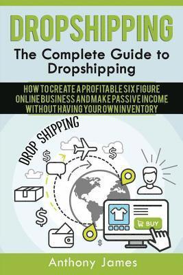 Dropshipping: The Complete Guide to Dropshipping (How to Create a Profitable Six Figure Online Business and Make Passive Income With 1